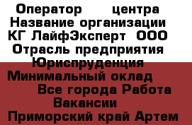 Оператор Call-центра › Название организации ­ КГ ЛайфЭксперт, ООО › Отрасль предприятия ­ Юриспруденция › Минимальный оклад ­ 40 000 - Все города Работа » Вакансии   . Приморский край,Артем г.